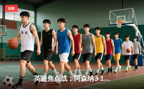 英超焦点战：阿森纳3-1逆转曼联，萨卡传射建功锁定胜局