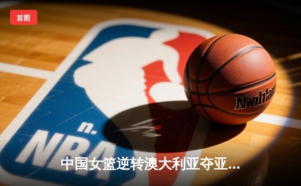 中国女篮逆转澳大利亚夺亚洲杯冠军，韩旭独揽26分10篮板荣膺MVP